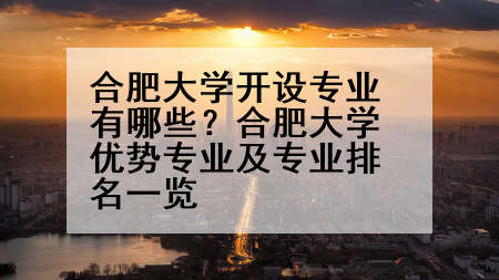 合肥大学开设专业有哪些？合肥大学优势专业及专业排名一览