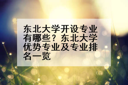 东北大学开设专业有哪些？东北大学优势专业及专业排名一览