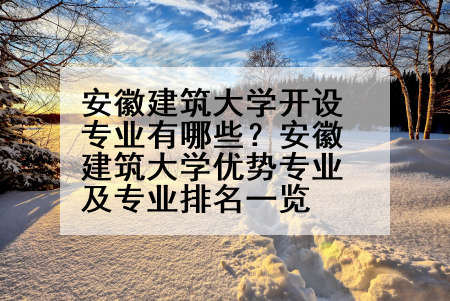 安徽建筑大学开设专业有哪些？安徽建筑大学优势专业及专业排名一览