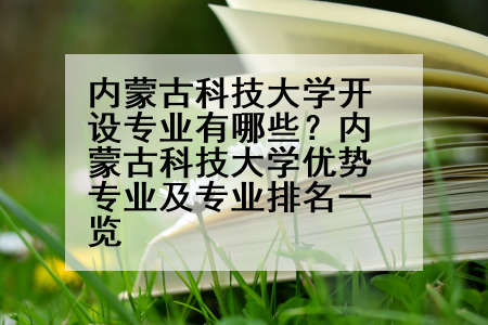 内蒙古科技大学开设专业有哪些？内蒙古科技大学优势专业及专业排名一览