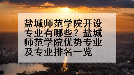 盐城师范学院开设专业有哪些？盐城师范学院优势专业及专业排名一览
