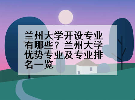 兰州大学开设专业有哪些？兰州大学优势专业及专业排名一览