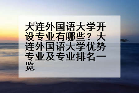 大连外国语大学开设专业有哪些？大连外国语大学优势专业及专业排名一览