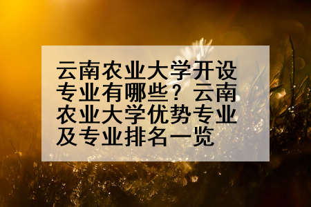 云南农业大学开设专业有哪些？云南农业大学优势专业及专业排名一览