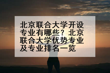 北京联合大学开设专业有哪些？北京联合大学优势专业及专业排名一览