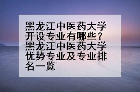 黑龙江中医药大学开设专业有哪些？黑龙江中医药大学优势专业及专业排名一览