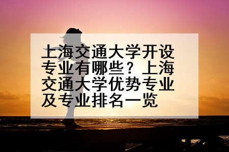 上海交通大学开设专业有哪些？上海交通大学优势专业及专业排名一览