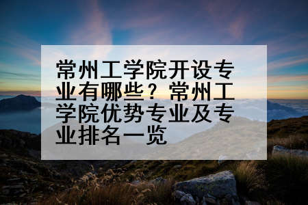 常州工学院开设专业有哪些？常州工学院优势专业及专业排名一览