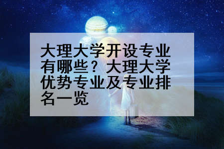 大理大学开设专业有哪些？大理大学优势专业及专业排名一览