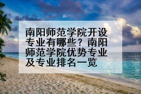 南阳师范学院开设专业有哪些？南阳师范学院优势专业及专业排名一览