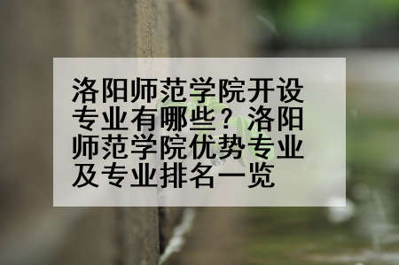 洛阳师范学院开设专业有哪些？洛阳师范学院优势专业及专业排名一览