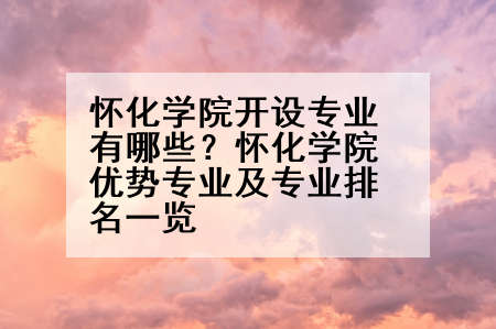 怀化学院开设专业有哪些？怀化学院优势专业及专业排名一览