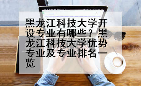 黑龙江科技大学开设专业有哪些？黑龙江科技大学优势专业及专业排名一览