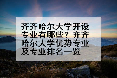 齐齐哈尔大学开设专业有哪些？齐齐哈尔大学优势专业及专业排名一览