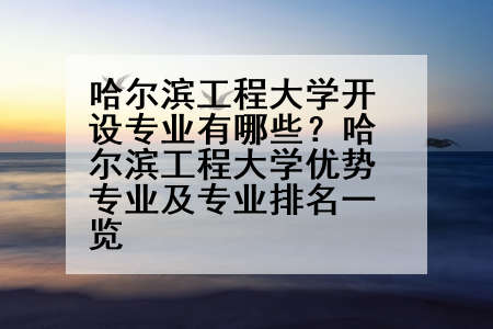哈尔滨工程大学开设专业有哪些？哈尔滨工程大学优势专业及专业排名一览