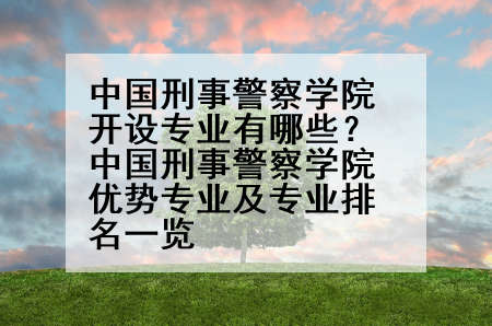 中国刑事警察学院开设专业有哪些？中国刑事警察学院优势专业及专业排名一览