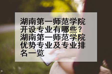 湖南第一师范学院开设专业有哪些？湖南第一师范学院优势专业及专业排名一览