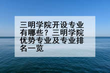 三明学院开设专业有哪些？三明学院优势专业及专业排名一览