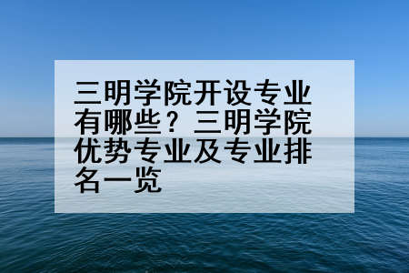三明学院开设专业有哪些？三明学院优势专业及专业排名一览