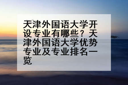 天津外国语大学开设专业有哪些？天津外国语大学优势专业及专业排名一览