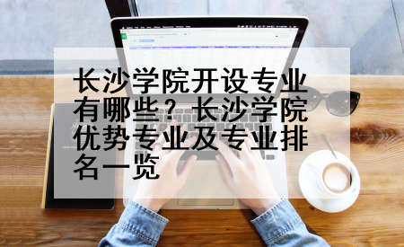 长沙学院开设专业有哪些？长沙学院优势专业及专业排名一览