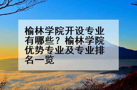 榆林学院开设专业有哪些？榆林学院优势专业及专业排名一览