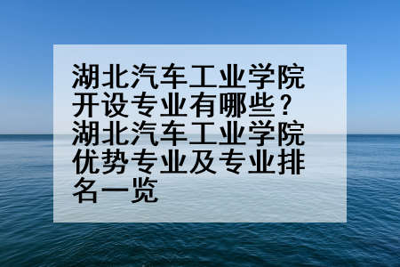 湖北汽车工业学院开设专业有哪些？湖北汽车工业学院优势专业及专业排名一览