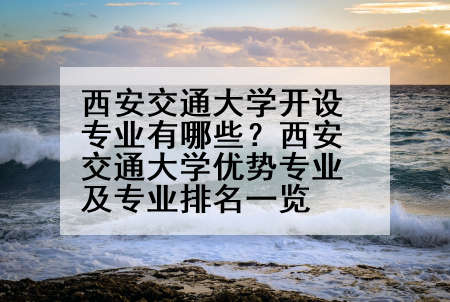 西安交通大学开设专业有哪些？西安交通大学优势专业及专业排名一览