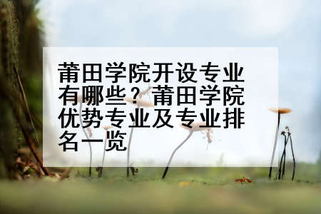 莆田学院开设专业有哪些？莆田学院优势专业及专业排名一览