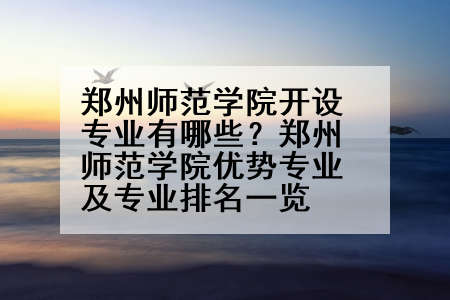 郑州师范学院开设专业有哪些？郑州师范学院优势专业及专业排名一览