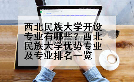 西北民族大学开设专业有哪些？西北民族大学优势专业及专业排名一览