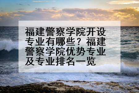 福建警察学院开设专业有哪些？福建警察学院优势专业及专业排名一览