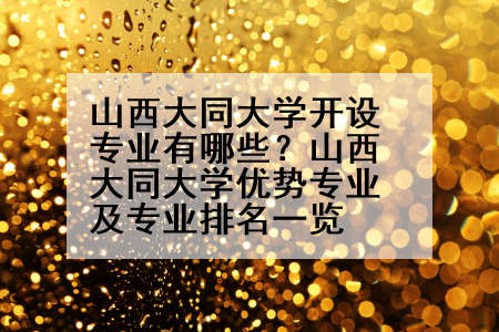 山西大同大学开设专业有哪些？山西大同大学优势专业及专业排名一览