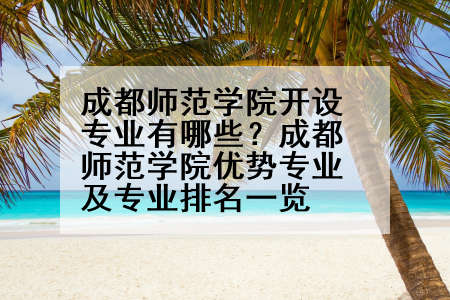 成都师范学院开设专业有哪些？成都师范学院优势专业及专业排名一览