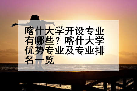 喀什大学开设专业有哪些？喀什大学优势专业及专业排名一览