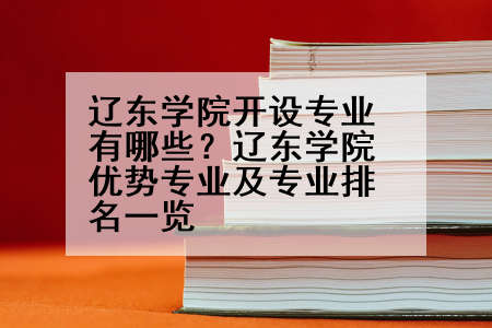 辽东学院开设专业有哪些？辽东学院优势专业及专业排名一览