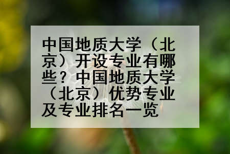 中国地质大学（北京）开设专业有哪些？中国地质大学（北京）优势专业及专业排名一览