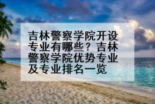 吉林警察学院开设专业有哪些？吉林警察学院优势专业及专业排名一览