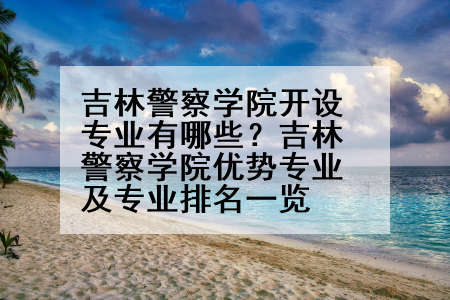 吉林警察学院开设专业有哪些？吉林警察学院优势专业及专业排名一览