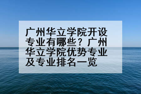 广州华立学院开设专业有哪些？广州华立学院优势专业及专业排名一览