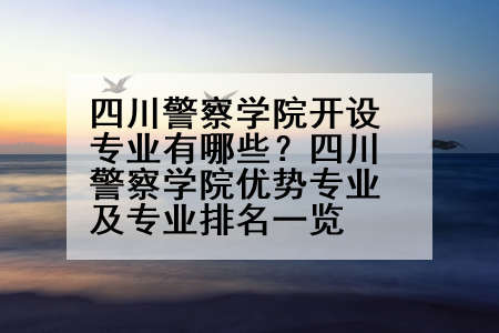 四川警察学院开设专业有哪些？四川警察学院优势专业及专业排名一览