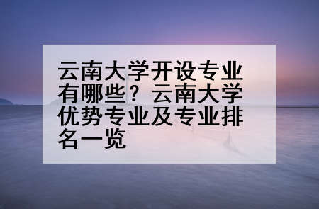 云南大学开设专业有哪些？云南大学优势专业及专业排名一览