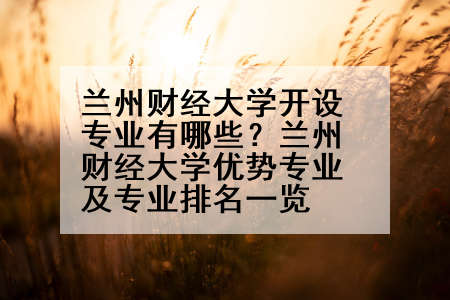 兰州财经大学开设专业有哪些？兰州财经大学优势专业及专业排名一览
