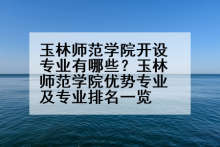 玉林师范学院开设专业有哪些？玉林师范学院优势专业及专业排名一览