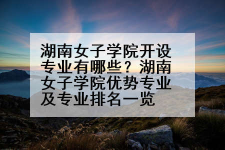 湖南女子学院开设专业有哪些？湖南女子学院优势专业及专业排名一览