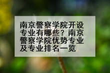 南京警察学院开设专业有哪些？南京警察学院优势专业及专业排名一览