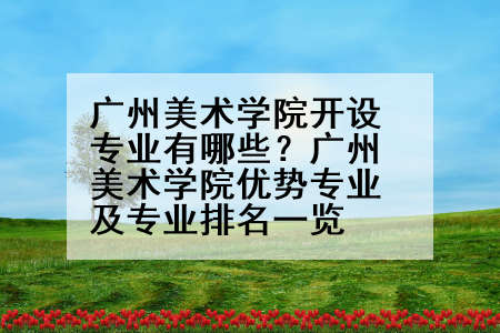 广州美术学院开设专业有哪些？广州美术学院优势专业及专业排名一览