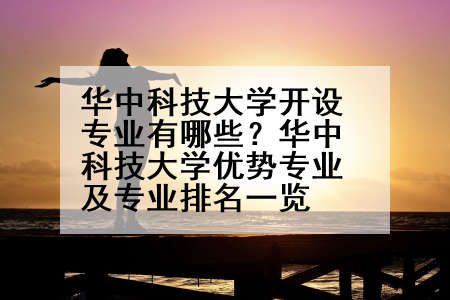 华中科技大学开设专业有哪些？华中科技大学优势专业及专业排名一览