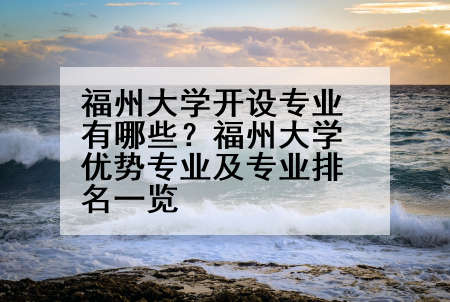 福州大学开设专业有哪些？福州大学优势专业及专业排名一览