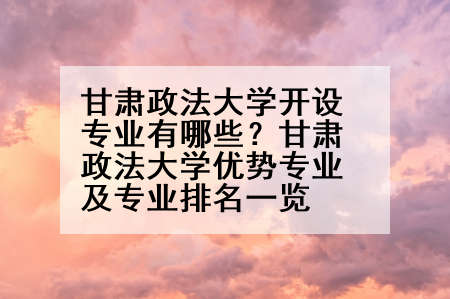 甘肃政法大学开设专业有哪些？甘肃政法大学优势专业及专业排名一览